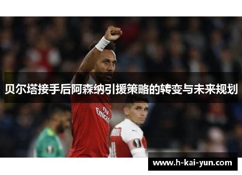 贝尔塔接手后阿森纳引援策略的转变与未来规划