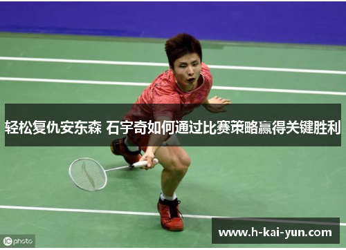 轻松复仇安东森 石宇奇如何通过比赛策略赢得关键胜利 轻松复仇安东森 石宇奇如何通过比赛策略赢得关键胜利