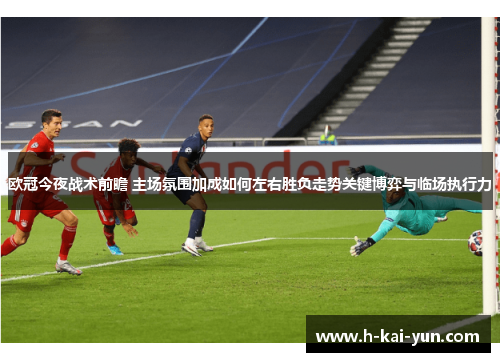 欧冠今夜战术前瞻 主场氛围加成如何左右胜负走势关键博弈与临场执行力