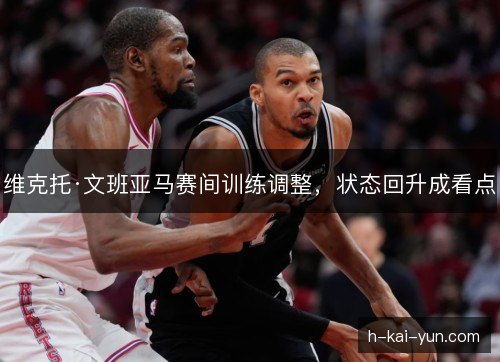 维克托·文班亚马赛间训练调整，状态回升成看点